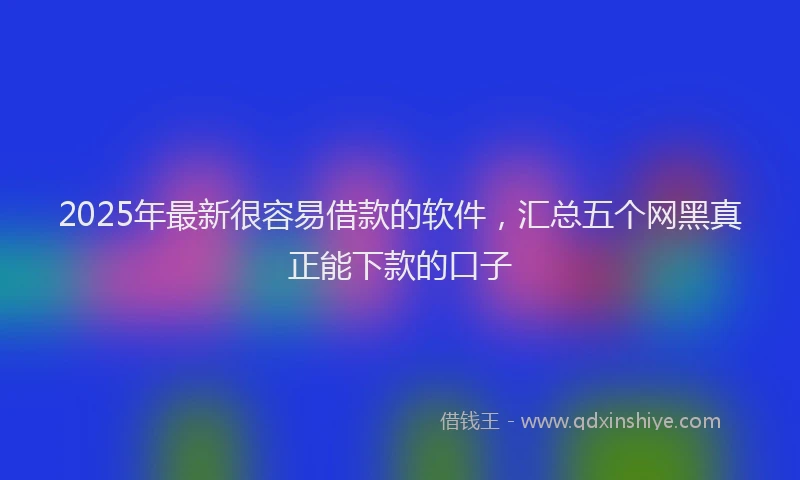 2025年最新很容易借款的软件，汇总五个网黑真正能下款的口子