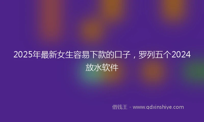 2025年最新女生容易下款的口子，罗列五个2024放水软件