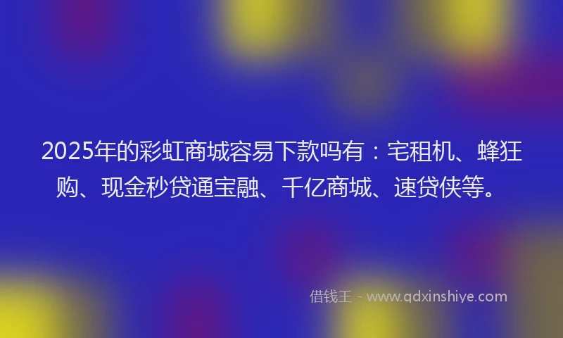 2025年的彩虹商城容易下款吗有：宅租机、蜂狂购、现金秒贷通宝融、千亿商城、速贷侠等。