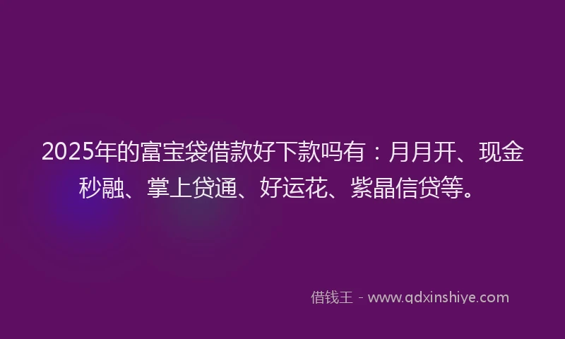2025年的富宝袋借款好下款吗有：月月开、现金秒融、掌上贷通、好运花、紫晶信贷等。