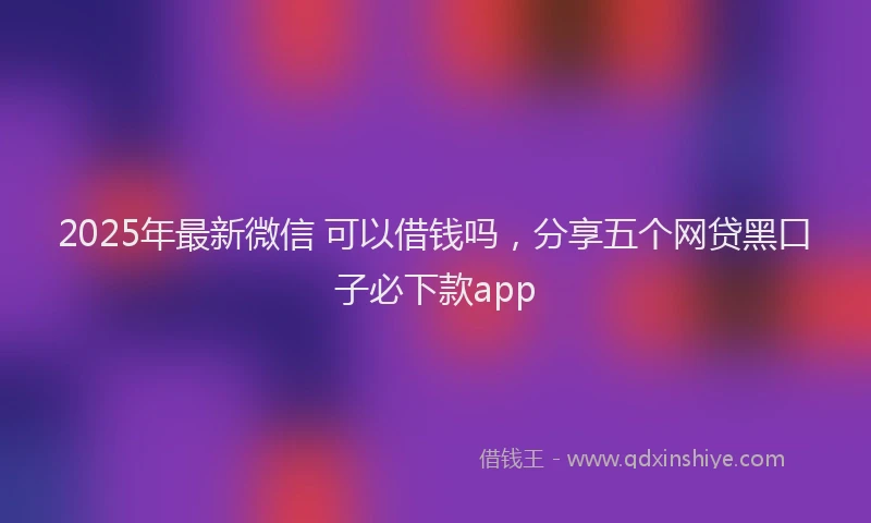 2025年最新微信 可以借钱吗，分享五个网贷黑口子必下款app