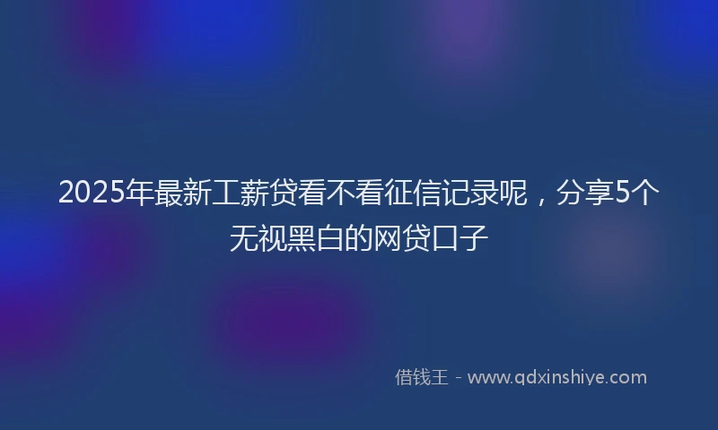 2025年最新工薪贷看不看征信记录呢，分享5个无视黑白的网贷口子