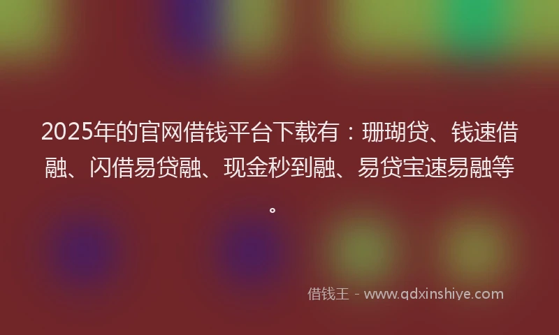 2025年的官网借钱平台下载有：珊瑚贷、钱速借融、闪借易贷融、现金秒到融、易贷宝速易融等。