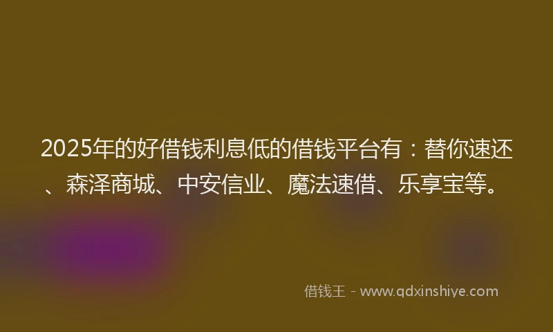 2025年的好借钱利息低的借钱平台有：替你速还、森泽商城、中安信业、魔法速借、乐享宝等。