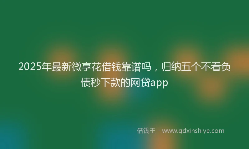2025年最新微享花借钱靠谱吗，归纳五个不看负债秒下款的网贷app