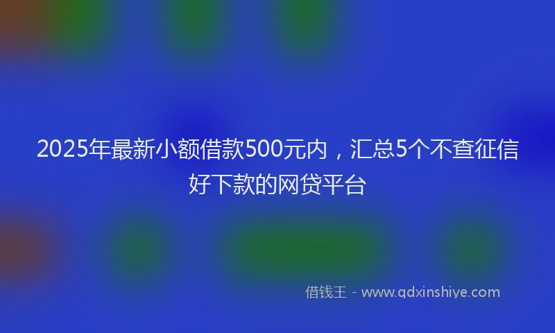 2025年最新小额借款500元内，汇总5个不查征信好下款的网贷平台