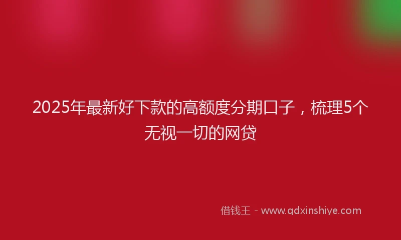 2025年最新好下款的高额度分期口子，梳理5个无视一切的网贷