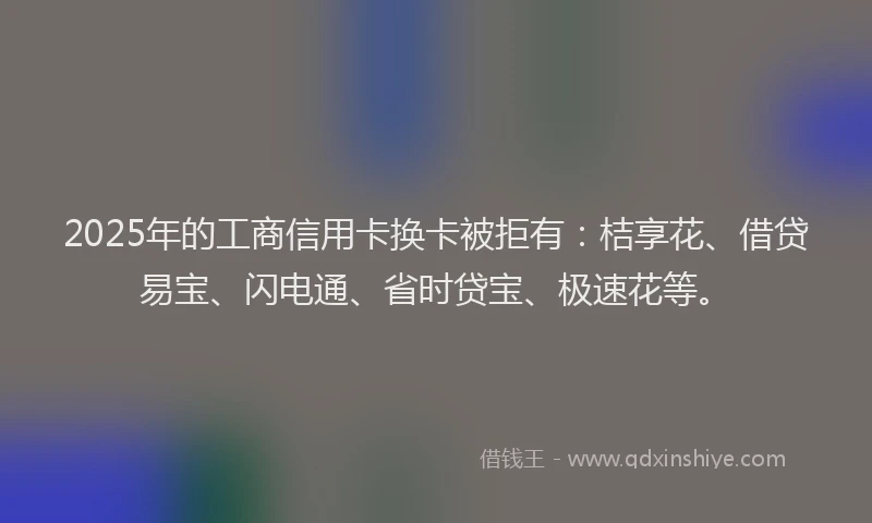2025年的工商信用卡换卡被拒有：桔享花、借贷易宝、闪电通、省时贷宝、极速花等。