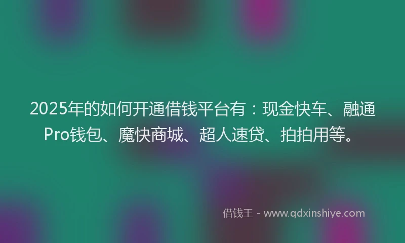 2025年的如何开通借钱平台有：现金快车、融通Pro钱包、魔快商城、超人速贷、拍拍用等。