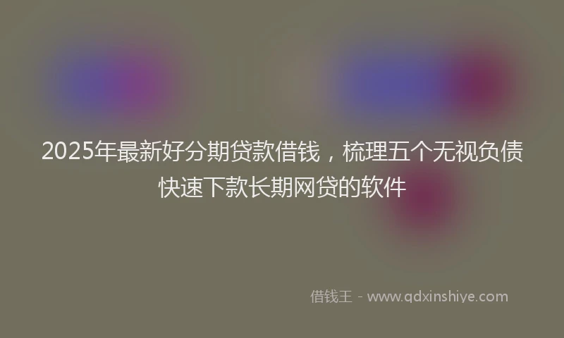 2025年最新好分期贷款借钱，梳理五个无视负债快速下款长期网贷的软件