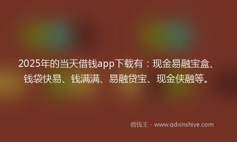 2025年的当天借钱app下载有：现金易融宝盒、钱袋快易、钱满满、易融贷宝、现金侠融等。