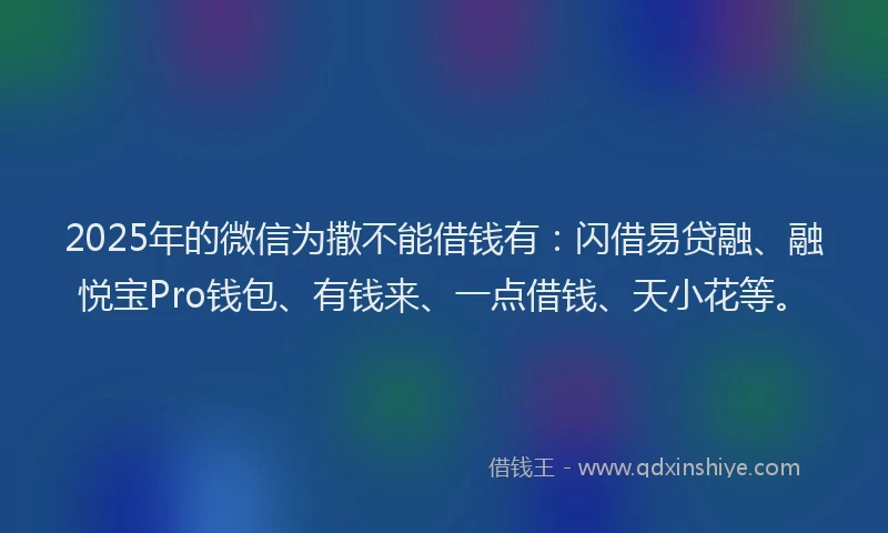 2025年的微信为撒不能借钱有：闪借易贷融、融悦宝Pro钱包、有钱来、一点借钱、天小花等。