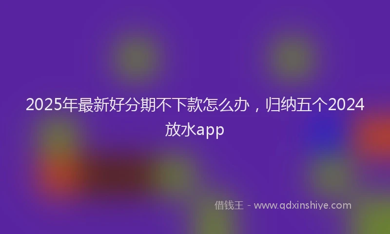 2025年最新好分期不下款怎么办，归纳五个2024放水app