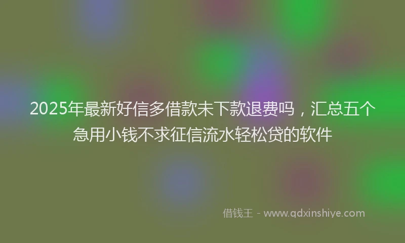 2025年最新好信多借款未下款退费吗，汇总五个急用小钱不求征信流水轻松贷的软件