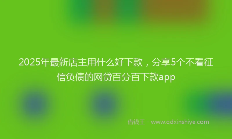 2025年最新店主用什么好下款，分享5个不看征信负债的网贷百分百下款app