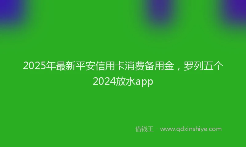 2025年最新平安信用卡消费备用金，罗列五个2024放水app