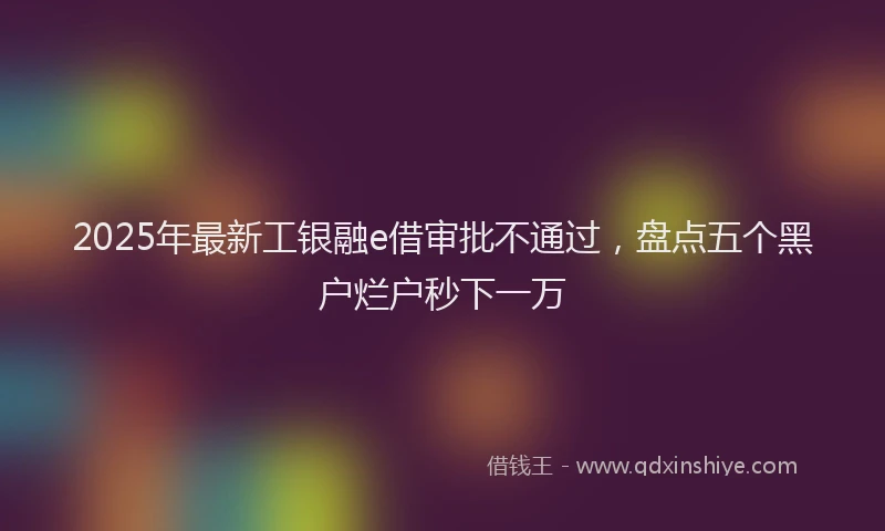 2025年最新工银融e借审批不通过，盘点五个黑户烂户秒下一万