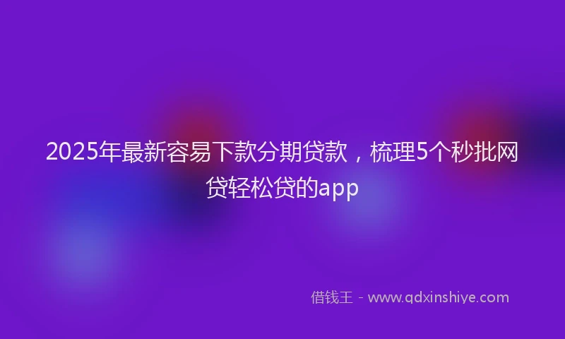2025年最新容易下款分期贷款，梳理5个秒批网贷轻松贷的app