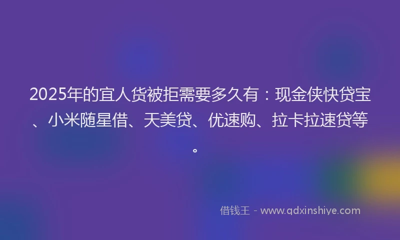 2025年的宜人货被拒需要多久有：现金侠快贷宝、小米随星借、天美贷、优速购、拉卡拉速贷等。