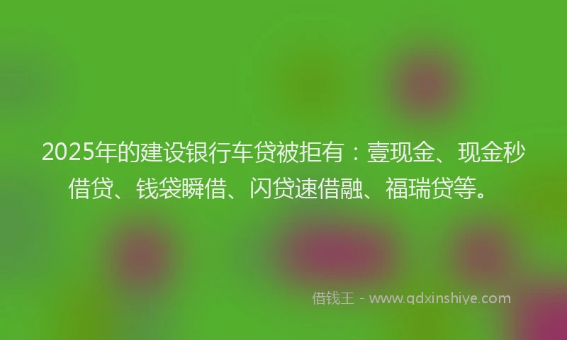 2025年的建设银行车贷被拒有：壹现金、现金秒借贷、钱袋瞬借、闪贷速借融、福瑞贷等。