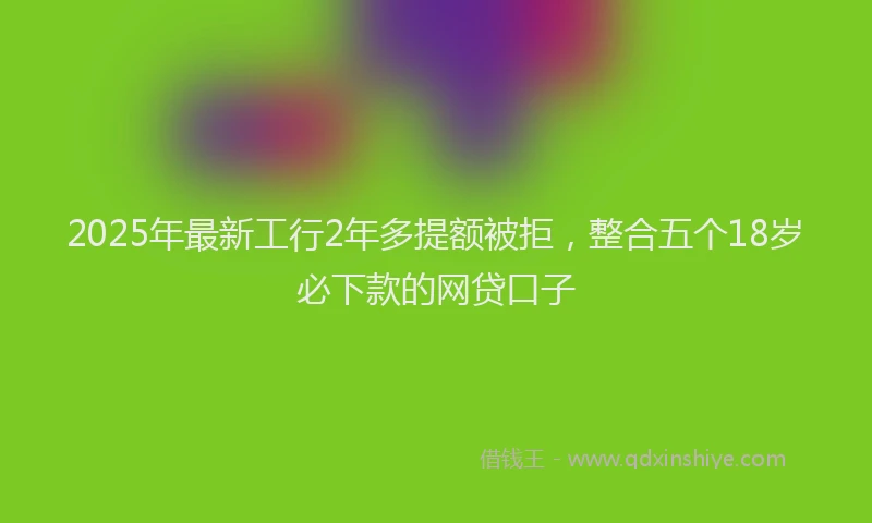 2025年最新工行2年多提额被拒，整合五个18岁必下款的网贷口子
