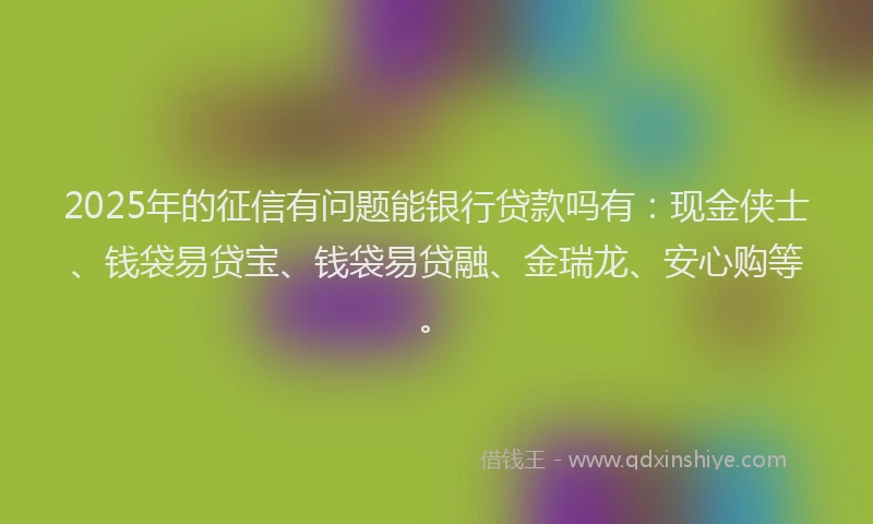 2025年的征信有问题能银行贷款吗有：现金侠士、钱袋易贷宝、钱袋易贷融、金瑞龙、安心购等。