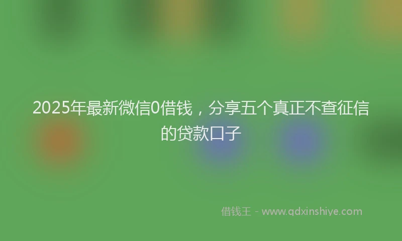 2025年最新微信0借钱，分享五个真正不查征信的贷款口子