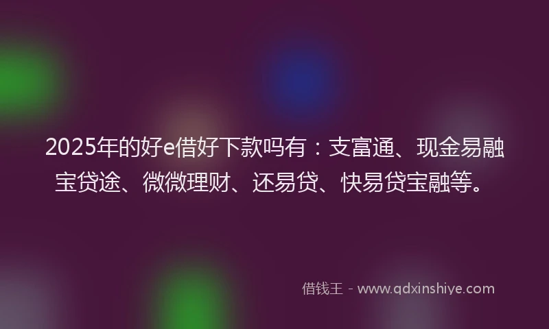 2025年的好e借好下款吗有：支富通、现金易融宝贷途、微微理财、还易贷、快易贷宝融等。