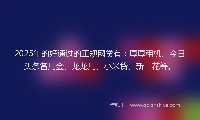2025年的好通过的正规网贷有：厚厚租机、今日头条备用金、龙龙用、小米贷、新一花等。