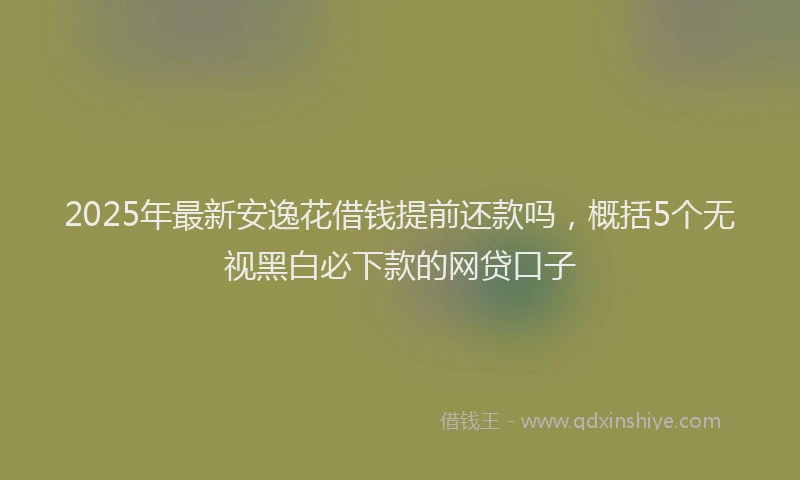 2025年最新安逸花借钱提前还款吗，概括5个无视黑白必下款的网贷口子