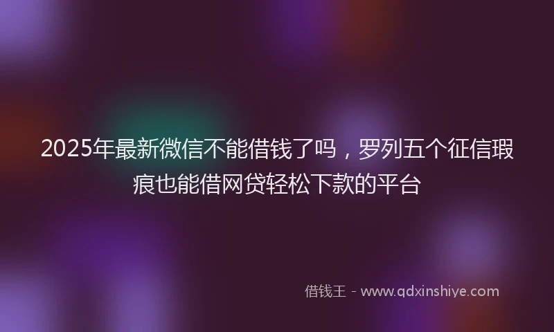 2025年最新微信不能借钱了吗，罗列五个征信瑕疵也能借网贷轻松下款的平台