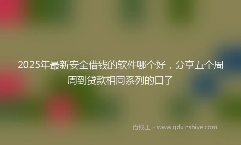 2025年最新安全借钱的软件哪个好，分享五个周周到贷款相同系列的口子