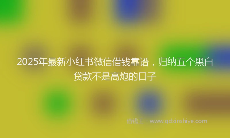 2025年最新小红书微信借钱靠谱，归纳五个黑白贷款不是高炮的口子
