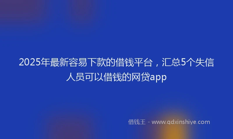 2025年最新容易下款的借钱平台，汇总5个失信人员可以借钱的网贷app