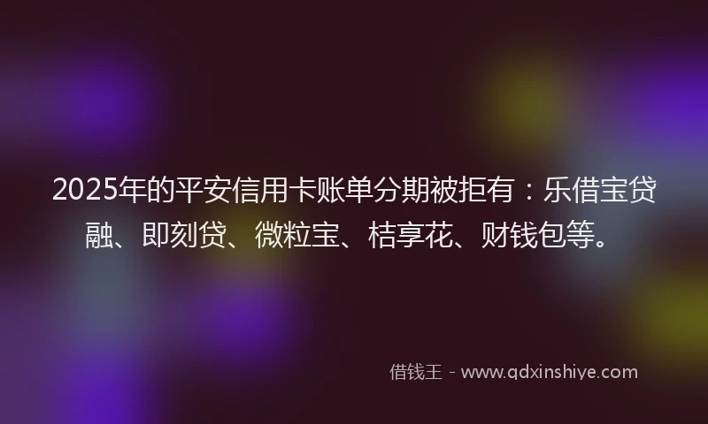 2025年的平安信用卡账单分期被拒有：乐借宝贷融、即刻贷、微粒宝、桔享花、财钱包等。