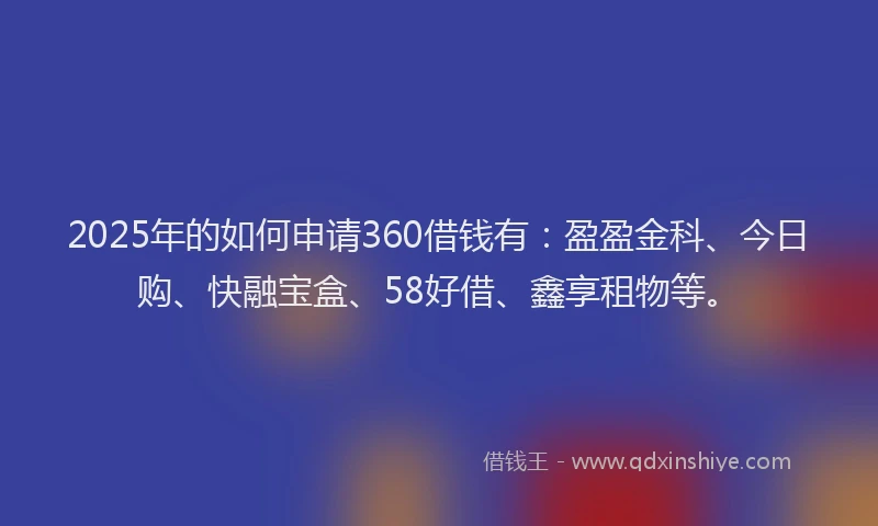2025年的如何申请360借钱有：盈盈金科、今日购、快融宝盒、58好借、鑫享租物等。