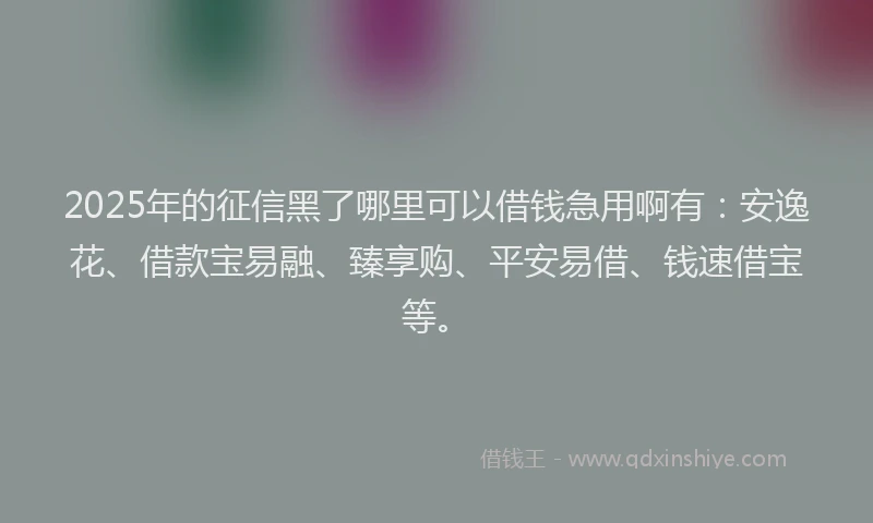 2025年的征信黑了哪里可以借钱急用啊有：安逸花、借款宝易融、臻享购、平安易借、钱速借宝等。