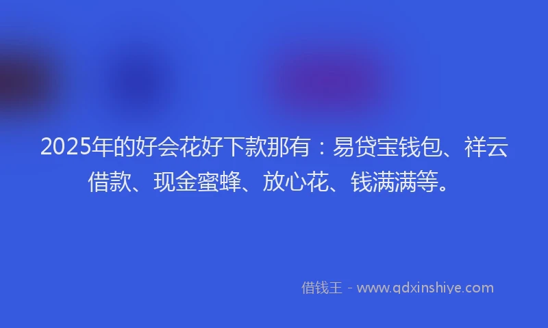 2025年的好会花好下款那有：易贷宝钱包、祥云借款、现金蜜蜂、放心花、钱满满等。