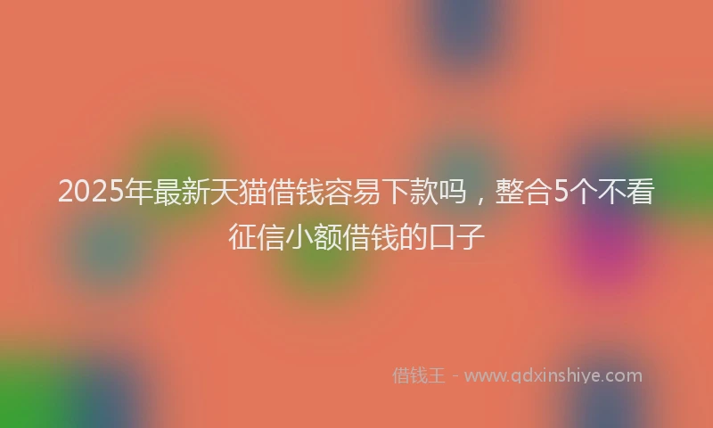 2025年最新天猫借钱容易下款吗，整合5个不看征信小额借钱的口子