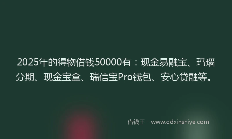 2025年的得物借钱50000有：现金易融宝、玛瑙分期、现金宝盒、瑞信宝Pro钱包、安心贷融等。