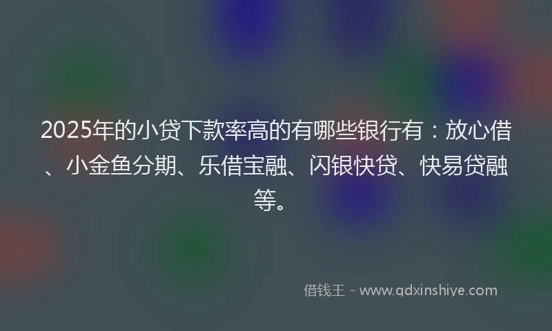 2025年的小贷下款率高的有哪些银行有：放心借、小金鱼分期、乐借宝融、闪银快贷、快易贷融等。