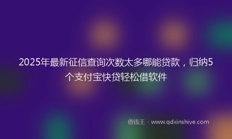 2025年最新征信查询次数太多哪能贷款，归纳5个支付宝快贷轻松借软件