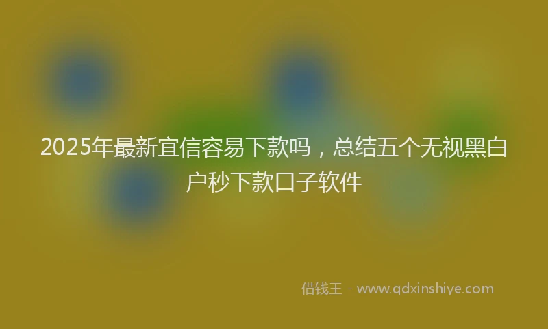 2025年最新宜信容易下款吗，总结五个无视黑白户秒下款口子软件