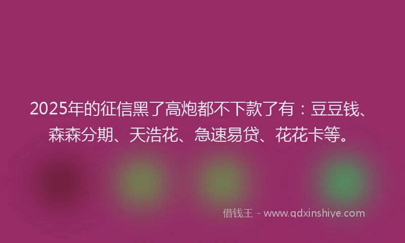 2025年的征信黑了高炮都不下款了有：豆豆钱、森森分期、天浩花、急速易贷、花花卡等。