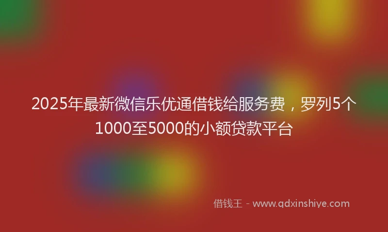 2025年最新微信乐优通借钱给服务费，罗列5个1000至5000的小额贷款平台