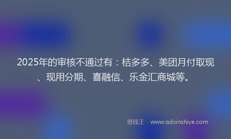 2025年的审核不通过有：桔多多、美团月付取现、现用分期、喜融信、乐金汇商城等。