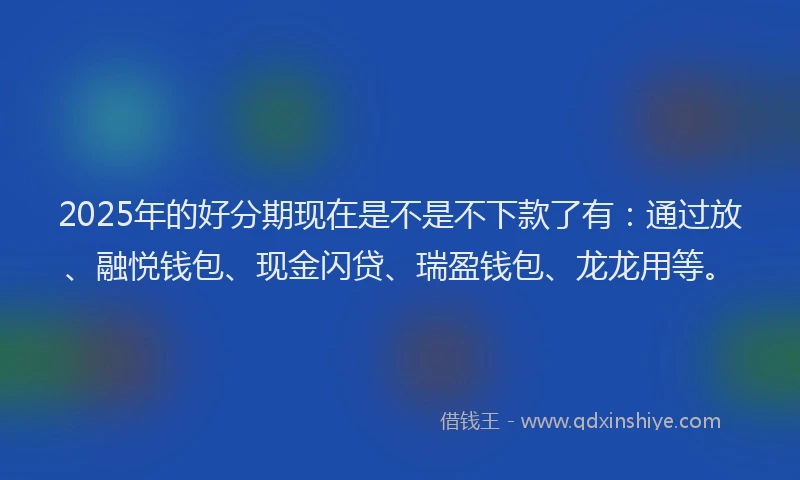 2025年的好分期现在是不是不下款了有：通过放、融悦钱包、现金闪贷、瑞盈钱包、龙龙用等。