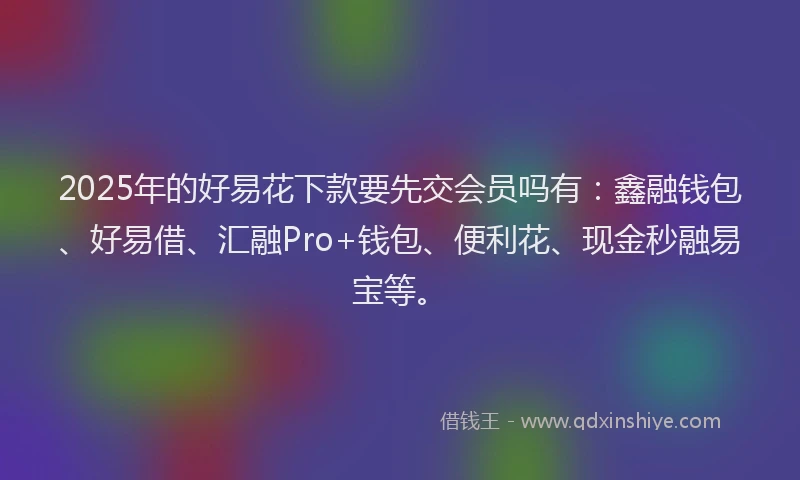 2025年的好易花下款要先交会员吗有：鑫融钱包、好易借、汇融Pro+钱包、便利花、现金秒融易宝等。