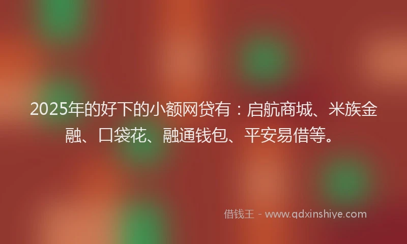 2025年的好下的小额网贷有：启航商城、米族金融、口袋花、融通钱包、平安易借等。