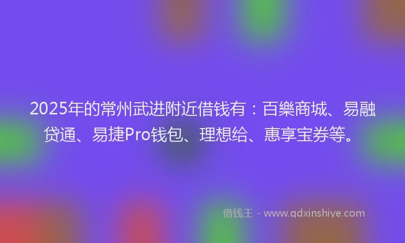 2025年的常州武进附近借钱有：百樂商城、易融贷通、易捷Pro钱包、理想给、惠享宝券等。